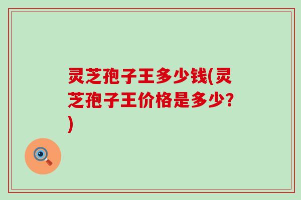 灵芝孢子王多少钱(灵芝孢子王价格是多少？)
