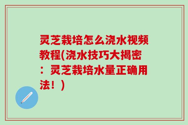 灵芝栽培怎么浇水视频教程(浇水技巧大揭密：灵芝栽培水量正确用法！)
