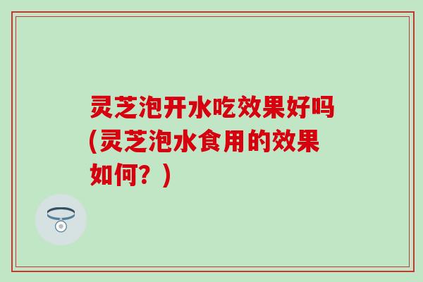 灵芝泡开水吃效果好吗(灵芝泡水食用的效果如何？)