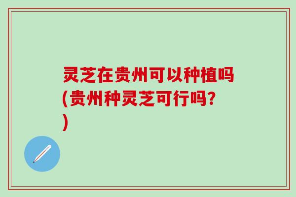 灵芝在贵州可以种植吗(贵州种灵芝可行吗？)