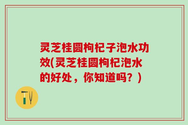 灵芝桂圆枸杞子泡水功效(灵芝桂圆枸杞泡水的好处，你知道吗？)