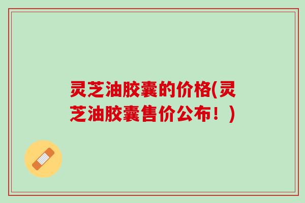 灵芝油胶囊的价格(灵芝油胶囊售价公布！)