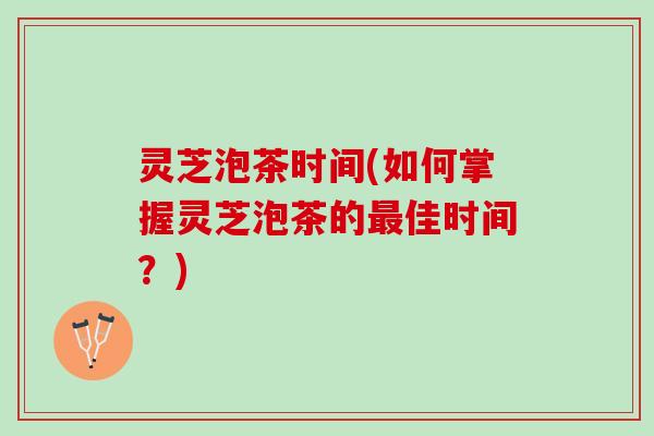 灵芝泡茶时间(如何掌握灵芝泡茶的最佳时间？)