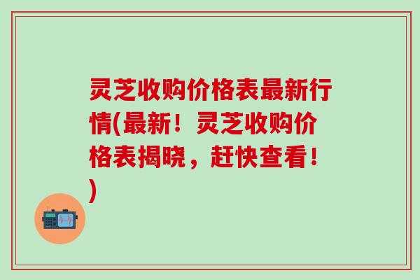 灵芝收购价格表新行情(新！灵芝收购价格表揭晓，赶快查看！)