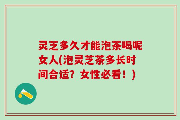 灵芝多久才能泡茶喝呢女人(泡灵芝茶多长时间合适？女性必看！)