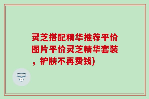 灵芝搭配精华推荐平价图片平价灵芝精华套装，护肤不再费钱)