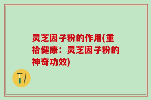 灵芝因子粉的作用(重拾健康：灵芝因子粉的神奇功效)
