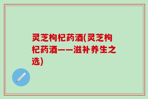 灵芝枸杞药酒(灵芝枸杞药酒——滋补养生之选)