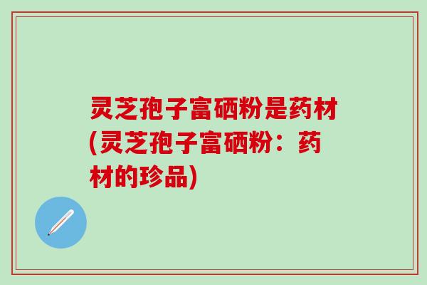 灵芝孢子富硒粉是药材(灵芝孢子富硒粉：药材的珍品)