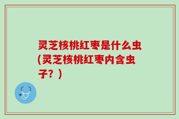 灵芝核桃红枣是什么虫(灵芝核桃红枣内含虫子？)