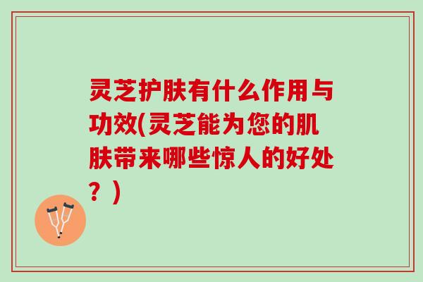灵芝护肤有什么作用与功效(灵芝能为您的肌肤带来哪些惊人的好处？)