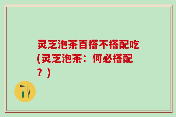 灵芝泡茶百搭不搭配吃(灵芝泡茶：何必搭配？)
