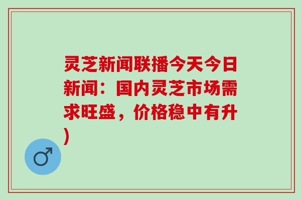 灵芝新闻联播今天今日新闻：国内灵芝市场需求旺盛，价格稳中有升)