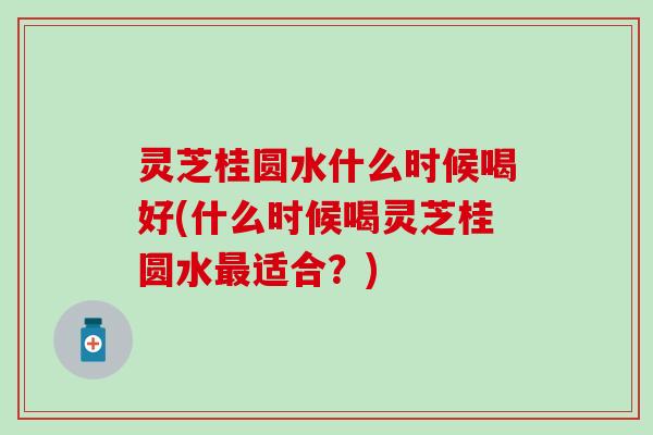 灵芝桂圆水什么时候喝好(什么时候喝灵芝桂圆水最适合？)