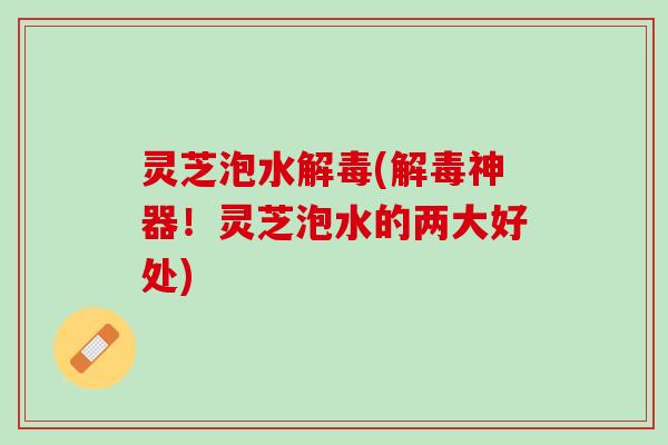 灵芝泡水解毒(解毒神器！灵芝泡水的两大好处)