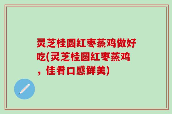灵芝桂圆红枣蒸鸡做好吃(灵芝桂圆红枣蒸鸡，佳肴口感鲜美)