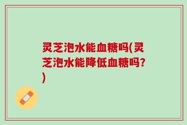 灵芝泡水能血糖吗(灵芝泡水能降低血糖吗？)