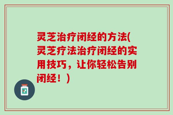 灵芝治疗闭经的方法(灵芝疗法治疗闭经的实用技巧，让你轻松告别闭经！)