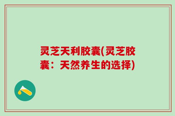 灵芝天利胶囊(灵芝胶囊：天然养生的选择)