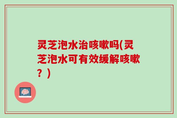 灵芝泡水治咳嗽吗(灵芝泡水可有效缓解咳嗽？)