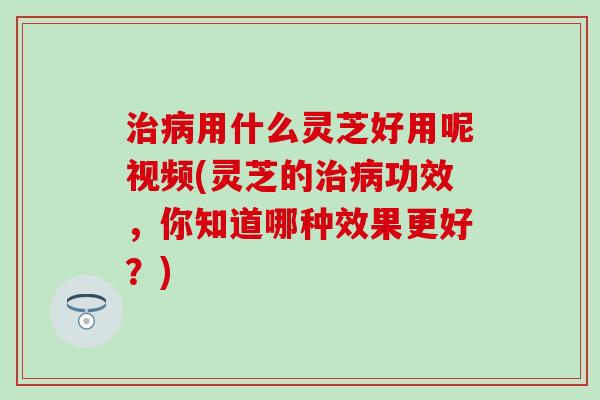 治病用什么灵芝好用呢视频(灵芝的治病功效，你知道哪种效果更好？)