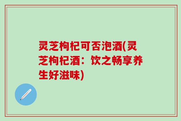 灵芝枸杞可否泡酒(灵芝枸杞酒：饮之畅享养生好滋味)