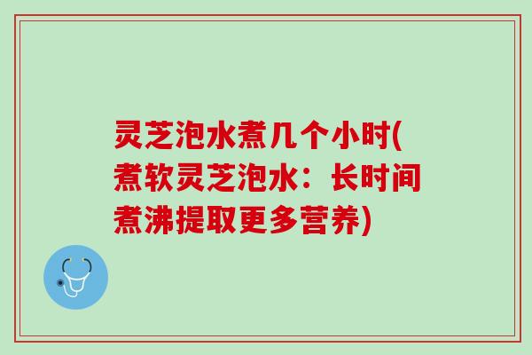 灵芝泡水煮几个小时(煮软灵芝泡水：长时间煮沸提取更多营养)