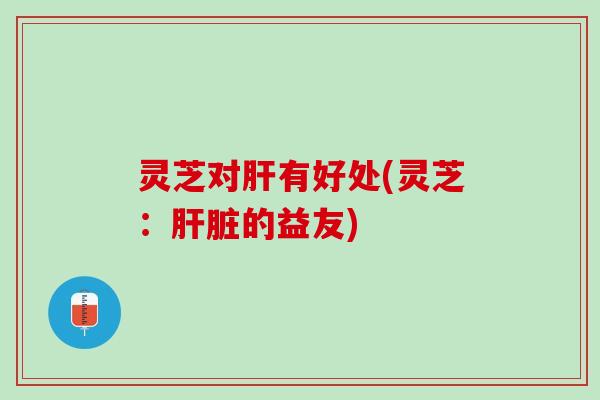 灵芝对肝有好处(灵芝：肝脏的益友)