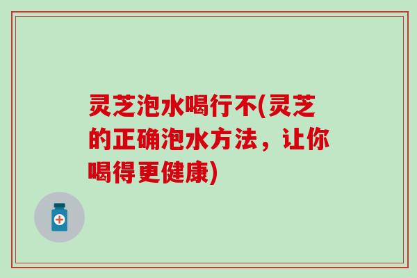 灵芝泡水喝行不(灵芝的正确泡水方法,让你喝得更健康) 灵芝泡水喝行不(灵芝的正确泡水方法,让你喝得更健康)