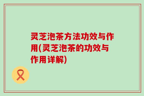 灵芝泡茶方法功效与作用(灵芝泡茶的功效与作用详解)