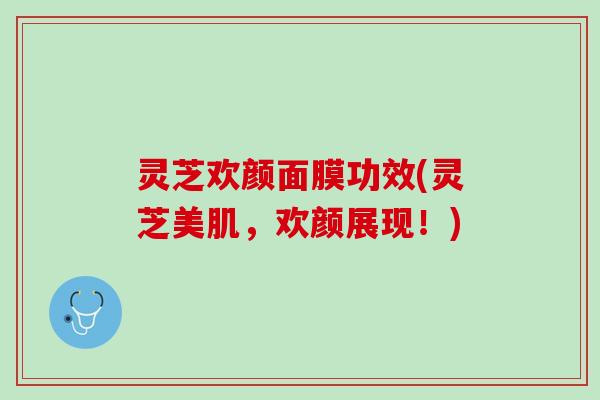 灵芝欢颜面膜功效(灵芝美肌，欢颜展现！)