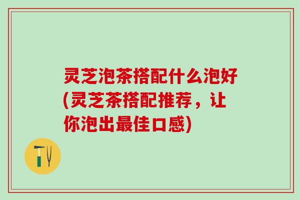 灵芝泡茶搭配什么泡好(灵芝茶搭配推荐，让你泡出最佳口感)