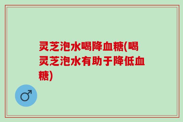 灵芝泡水喝降血糖(喝灵芝泡水有助于降低血糖)