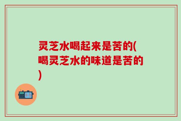 灵芝水喝起来是苦的(喝灵芝水的味道是苦的)