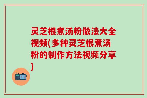 灵芝根煮汤粉做法大全视频(多种灵芝根煮汤粉的制作方法视频分享)