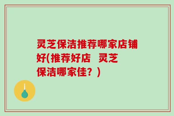 灵芝保洁推荐哪家店铺好(推荐好店  灵芝保洁哪家佳？)
