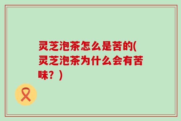 灵芝泡茶怎么是苦的(灵芝泡茶为什么会有苦味？)