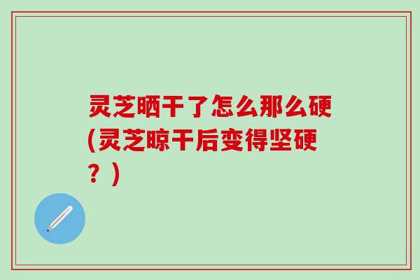 灵芝晒干了怎么那么硬(灵芝晾干后变得坚硬？)