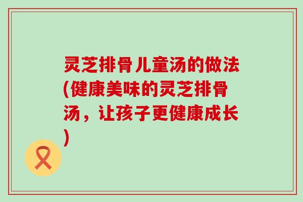 灵芝排骨儿童汤的做法(健康美味的灵芝排骨汤，让孩子更健康成长)