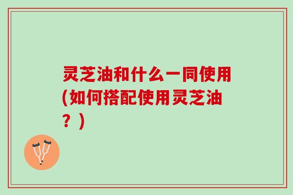 灵芝油和什么一同使用(如何搭配使用灵芝油？)