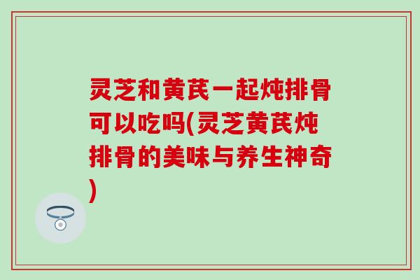 灵芝和黄芪一起炖排骨可以吃吗(灵芝黄芪炖排骨的美味与养生神奇)