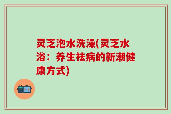 灵芝泡水洗澡(灵芝水浴：养生祛病的新潮健康方式)