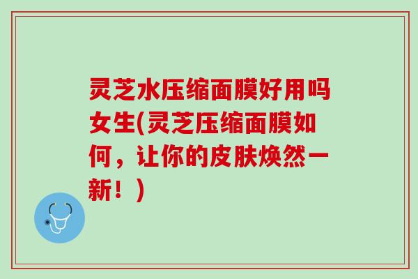 灵芝水压缩面膜好用吗女生(灵芝压缩面膜如何，让你的皮肤焕然一新！)