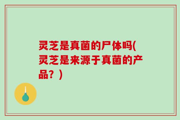 灵芝是真菌的尸体吗(灵芝是来源于真菌的产品？)