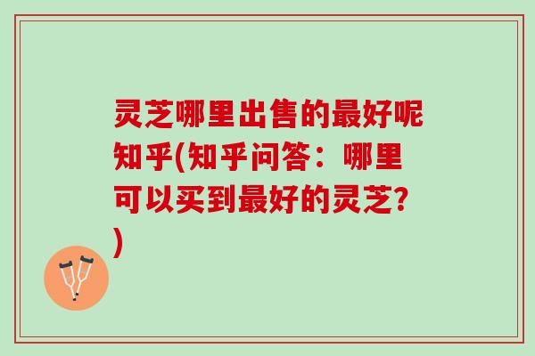 灵芝哪里出售的最好呢知乎(知乎问答：哪里可以买到最好的灵芝？)