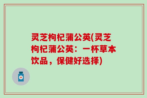 灵芝枸杞蒲公英(灵芝枸杞蒲公英:一杯草本饮品,保健好选择) 灵芝枸杞蒲公英(灵芝枸杞蒲公英:一杯草本饮品,保健好选择)