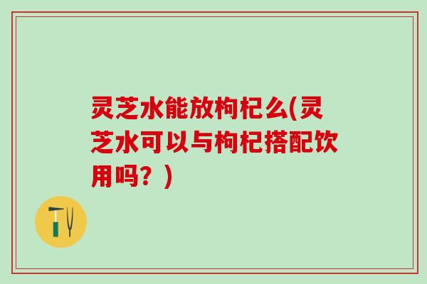灵芝水能放枸杞么(灵芝水可以与枸杞搭配饮用吗？)