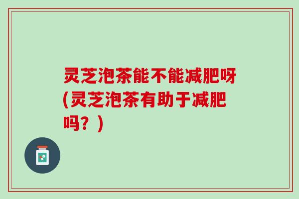 灵芝泡茶能不能减肥呀(灵芝泡茶有助于减肥吗？)
