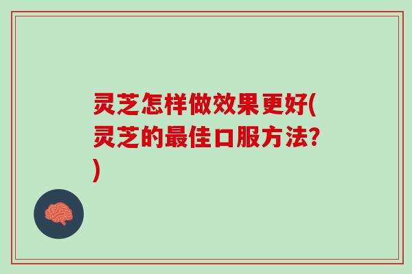 灵芝怎样做效果更好(灵芝的最佳口服方法？)
