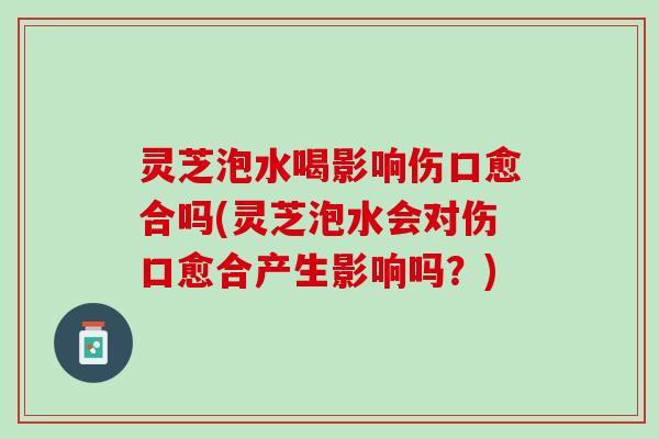灵芝泡水喝影响伤口愈合吗(灵芝泡水会对伤口愈合产生影响吗？)